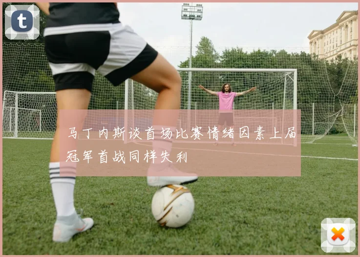 马丁内斯谈首场比赛情绪因素上届冠军首战同样失利
