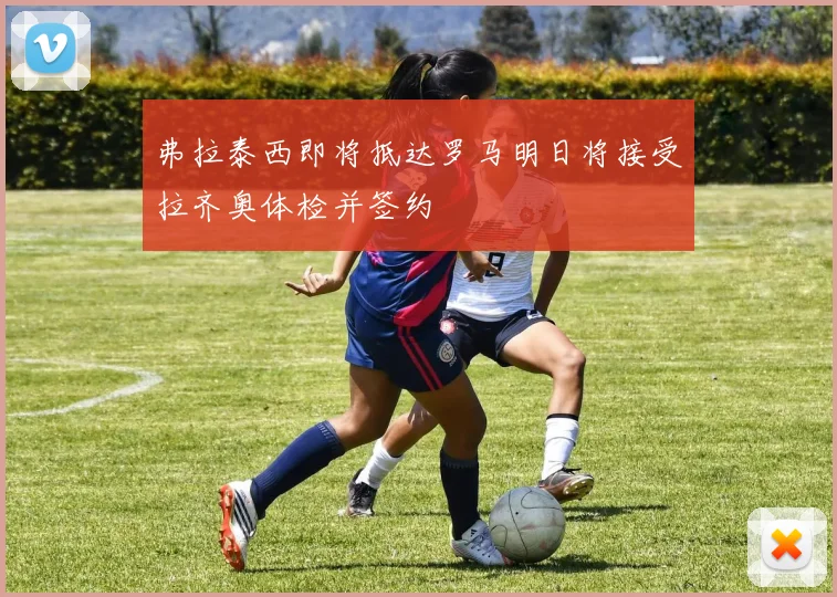 弗拉泰西即将抵达罗马明日将接受拉齐奥体检并签约