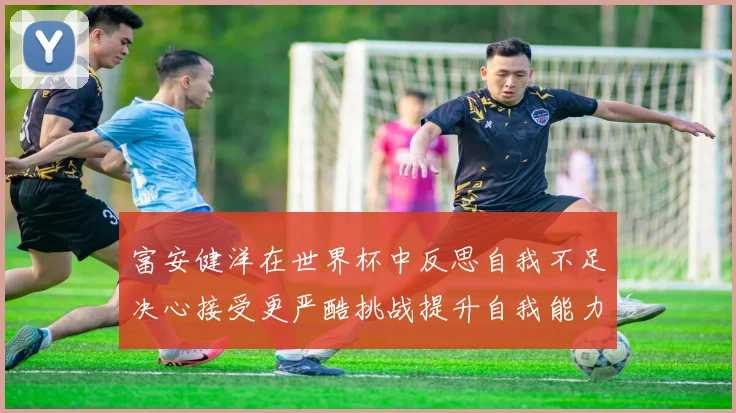 富安健洋在世界杯中反思自我不足决心接受更严酷挑战提升自我能力