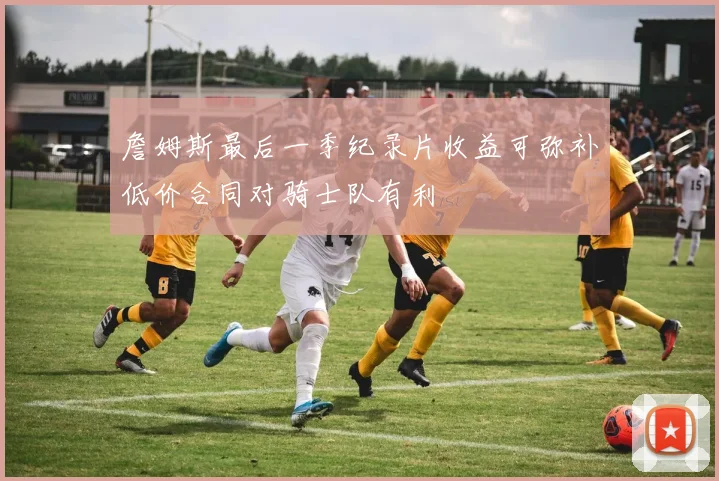 詹姆斯最后一季纪录片收益可弥补低价合同对骑士队有利