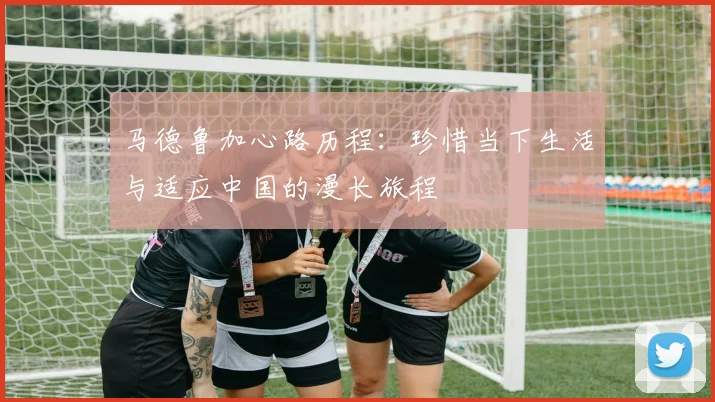 马德鲁加心路历程：珍惜当下生活与适应中国的漫长旅程