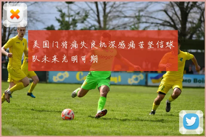 美国门将痛失良机深感痛苦坚信球队未来光明可期