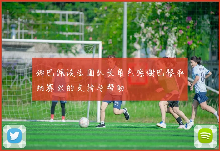 姆巴佩谈法国队长角色感谢巴黎和纳赛尔的支持与帮助