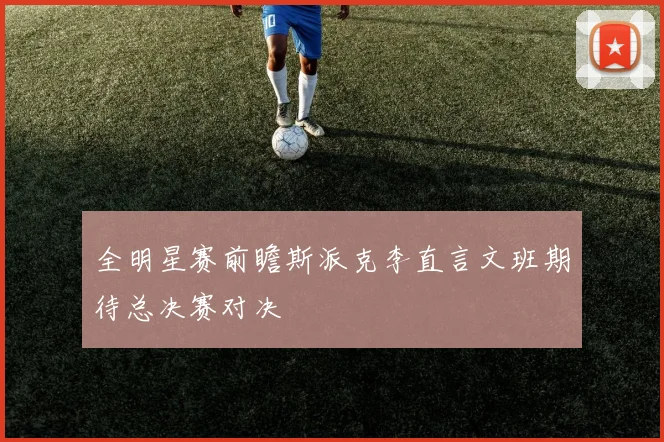 全明星赛前瞻斯派克李直言文班期待总决赛对决
