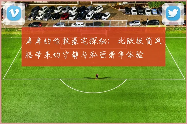 库库的伦敦豪宅探秘:北欧极简风格带来的宁静与私密奢华体验