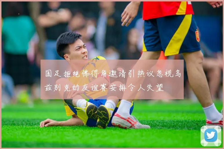 国足拒绝佛得角邀请引热议忽视乌兹别克的友谊赛安排令人失望