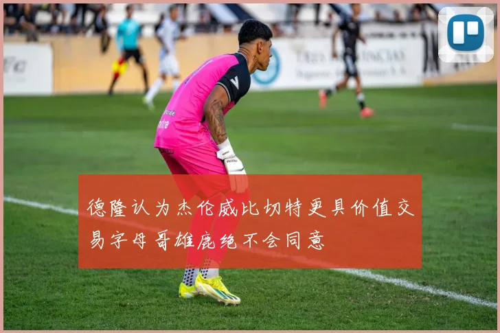 德隆认为杰伦威比切特更具价值交易字母哥雄鹿绝不会同意