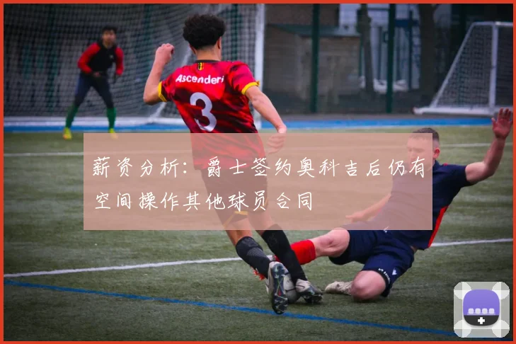 薪资分析：爵士签约奥科吉后仍有空间操作其他球员合同