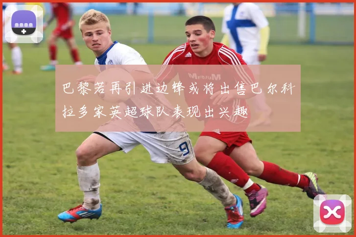 巴黎若再引进边锋或将出售巴尔科拉多家英超球队表现出兴趣