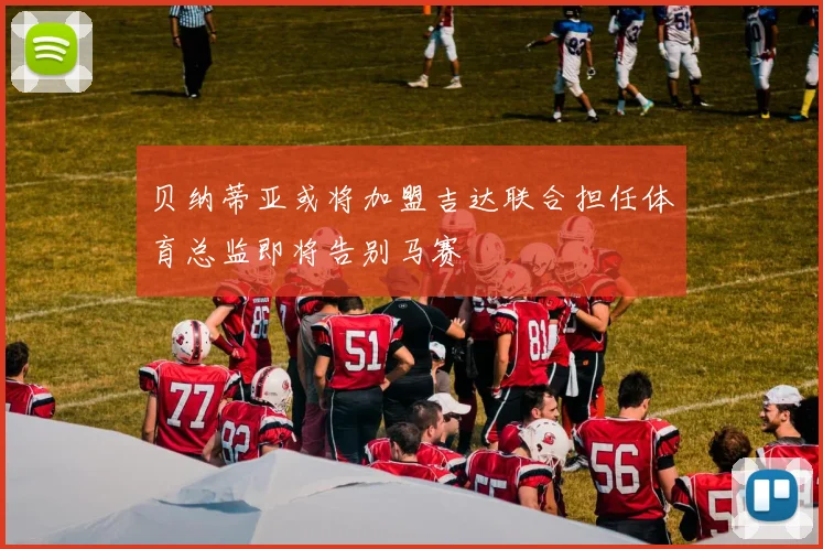 贝纳蒂亚或将加盟吉达联合担任体育总监即将告别马赛