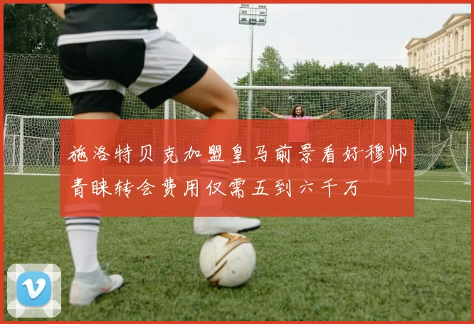 施洛特贝克加盟皇马前景看好穆帅青睐转会费用仅需五到六千万