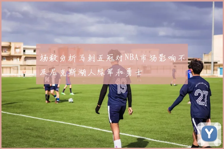 杨毅分析马刺五冠对NBA市场影响不及尼克斯湖人绿军和勇士