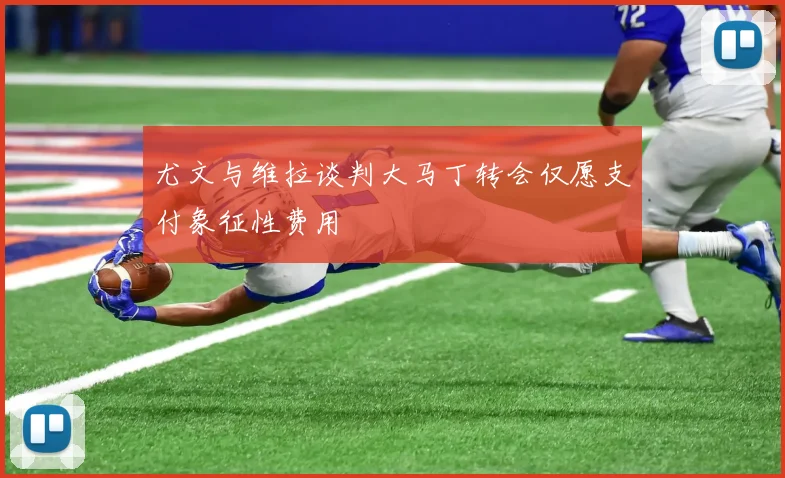 尤文与维拉谈判大马丁转会仅愿支付象征性费用