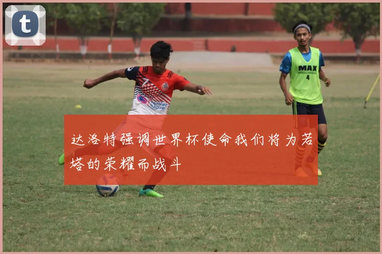 达洛特强调世界杯使命我们将为若塔的荣耀而战斗