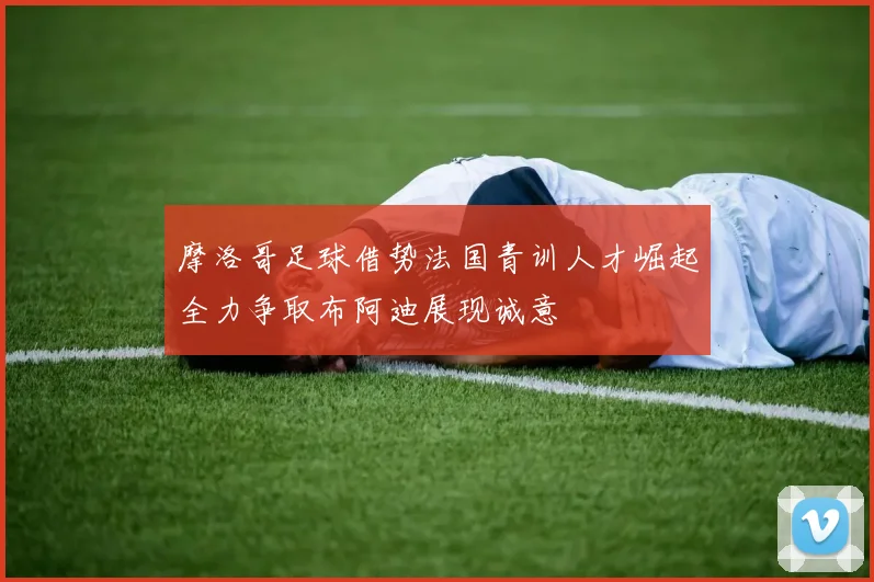 摩洛哥足球借势法国青训人才崛起全力争取布阿迪展现诚意