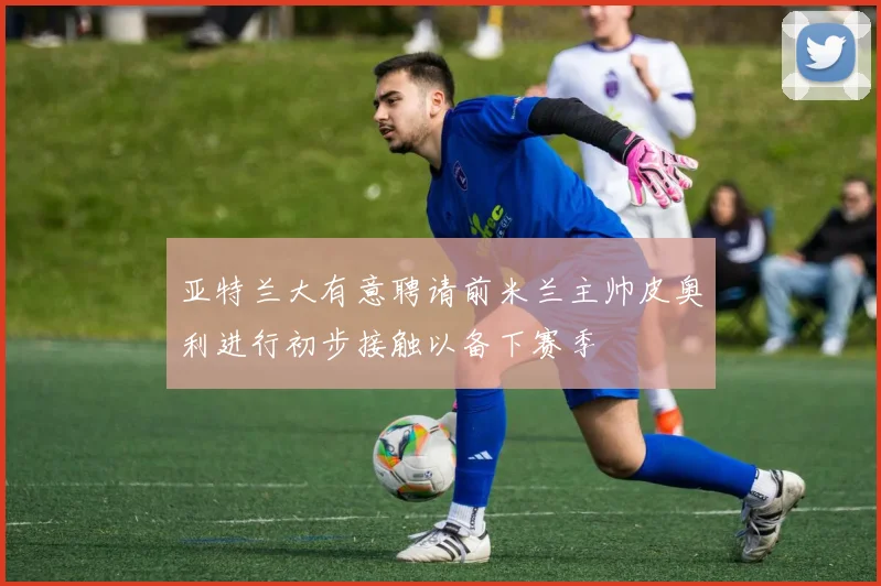 亚特兰大有意聘请前米兰主帅皮奥利进行初步接触以备下赛季