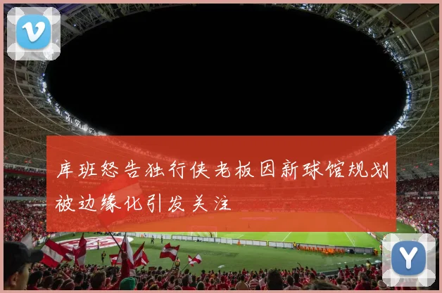 库班怒告独行侠老板因新球馆规划被边缘化引发关注