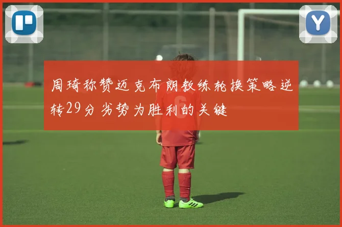 周琦称赞迈克布朗教练轮换策略逆转29分劣势为胜利的关键