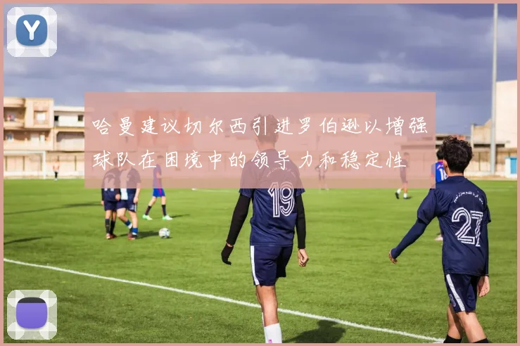 哈曼建议切尔西引进罗伯逊以增强球队在困境中的领导力和稳定性