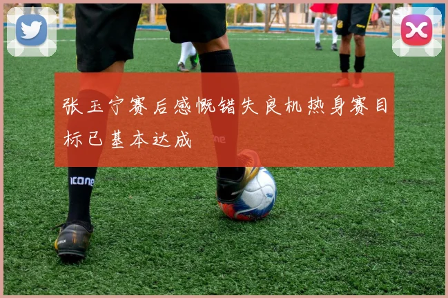 张玉宁赛后感慨错失良机热身赛目标已基本达成