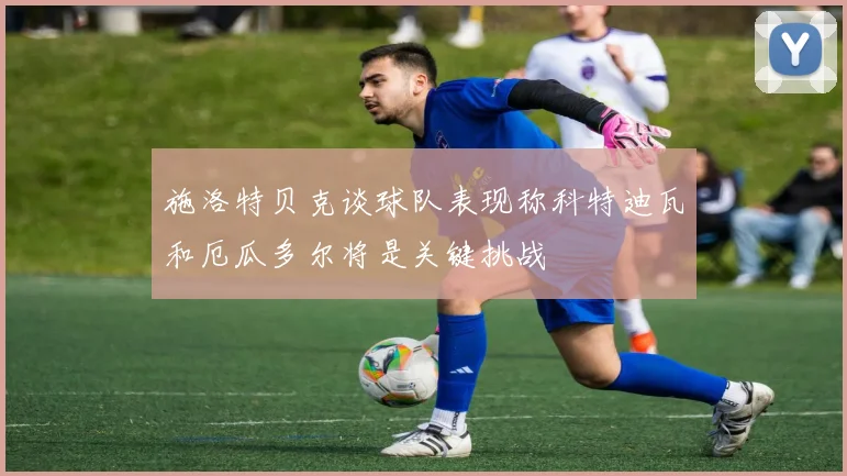 施洛特贝克谈球队表现称科特迪瓦和厄瓜多尔将是关键挑战