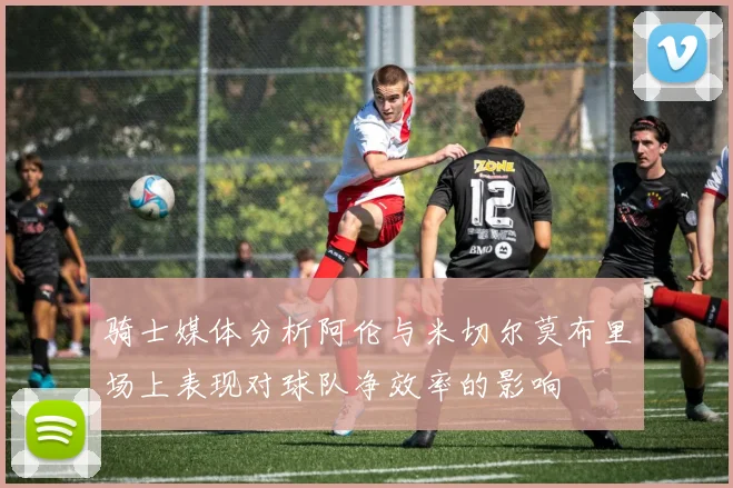 骑士媒体分析阿伦与米切尔莫布里场上表现对球队净效率的影响