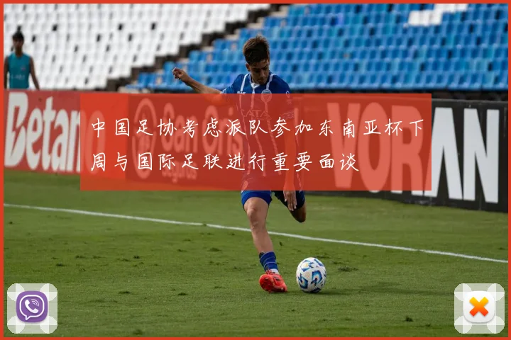 中国足协考虑派队参加东南亚杯下周与国际足联进行重要面谈