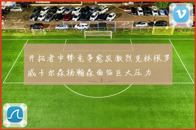 开拓者中锋竞争愈发激烈克林根罗威卡尔森杨瀚森面临巨大压力