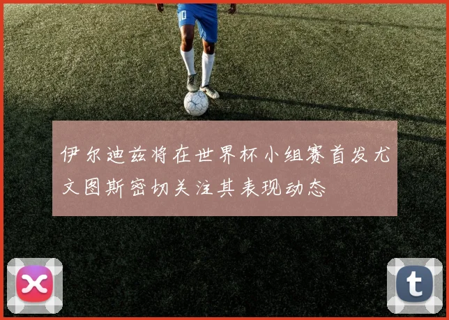 伊尔迪兹将在世界杯小组赛首发尤文图斯密切关注其表现动态